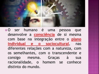  O ser humano é uma pessoa que
desenvolve a consciência de si mesma
com base na integração entre o plano
individual e o sociocultural, nas
diferentes relações com a natureza, com
os semelhantes, com o transcendente e
consigo mesma. Graças à sua
racionalidade, o homem se conhece
distinto do mundo.
 