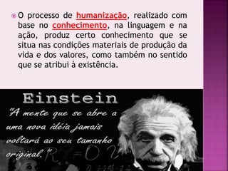  O processo de humanização, realizado com
base no conhecimento, na linguagem e na
ação, produz certo conhecimento que se
situa nas condições materiais de produção da
vida e dos valores, como também no sentido
que se atribui à existência.
 