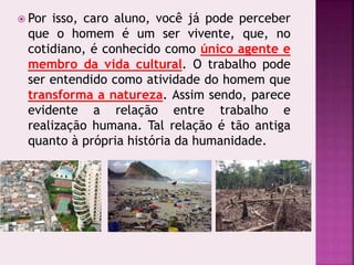  Por isso, caro aluno, você já pode perceber
que o homem é um ser vivente, que, no
cotidiano, é conhecido como único agente e
membro da vida cultural. O trabalho pode
ser entendido como atividade do homem que
transforma a natureza. Assim sendo, parece
evidente a relação entre trabalho e
realização humana. Tal relação é tão antiga
quanto à própria história da humanidade.
 