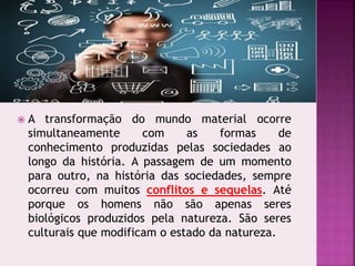  A transformação do mundo material ocorre
simultaneamente com as formas de
conhecimento produzidas pelas sociedades ao
longo da história. A passagem de um momento
para outro, na história das sociedades, sempre
ocorreu com muitos conflitos e sequelas. Até
porque os homens não são apenas seres
biológicos produzidos pela natureza. São seres
culturais que modificam o estado da natureza.
 