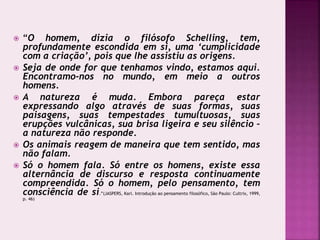  “O homem, dizia o filósofo Schelling, tem,
profundamente escondida em si, uma ‘cumplicidade
com a criação’, pois que lhe assistiu as origens.
 Seja de onde for que tenhamos vindo, estamos aqui.
Encontramo-nos no mundo, em meio a outros
homens.
 A natureza é muda. Embora pareça estar
expressando algo através de suas formas, suas
paisagens, suas tempestades tumultuosas, suas
erupções vulcânicas, sua brisa ligeira e seu silêncio –
a natureza não responde.
 Os animais reagem de maneira que tem sentido, mas
não falam.
 Só o homem fala. Só entre os homens, existe essa
alternância de discurso e resposta continuamente
compreendida. Só o homem, pelo pensamento, tem
consciência de si.”(JASPERS, Karl. Introdução ao pensamento filosófico, São Paulo: Cultrix, 1999,
p. 46)
 