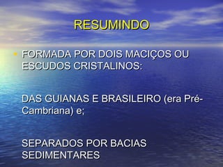 RESUMINDORESUMINDO
• FORMADA POR DOIS MACIÇOS OUFORMADA POR DOIS MACIÇOS OU
ESCUDOS CRISTALINOS:ESCUDOS CRISTALINOS:
DAS GUIANAS E BRASILEIRO (era Pré-DAS GUIANAS E BRASILEIRO (era Pré-
Cambriana) e;Cambriana) e;
SEPARADOS POR BACIASSEPARADOS POR BACIAS
SEDIMENTARESSEDIMENTARES
 