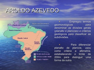 AROLDO AZEVEDOAROLDO AZEVEDO
• Empregou termosEmpregou termos
geomorológicos parageomorológicos para
denominar as divisões geraisdenominar as divisões gerais
(planalto e planícies) e critérios(planalto e planícies) e critérios
geológicos para classificar asgeológicos para classificar as
subdivisões.subdivisões.
• Para diferenciarPara diferenciar
planalto de planície, usouplanalto de planície, usou
como critério a altimetria,como critério a altimetria,
estabelecendo o limite deestabelecendo o limite de
200m para distinguir uma200m para distinguir uma
forma da outra.forma da outra.
 