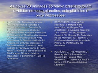 As novas 28 unidades do relevo brasileiro foramAs novas 28 unidades do relevo brasileiro foram
divididas em onze planaltos, seis planícies edivididas em onze planaltos, seis planícies e
onze depressões:onze depressões:
• PLANALTOS – Bacias sedimentares: 1-PLANALTOS – Bacias sedimentares: 1-
Amazônia oriental; 2- Planaltos eAmazônia oriental; 2- Planaltos e
chapadas da bacia do Parnaíba; 3-chapadas da bacia do Parnaíba; 3-
Planaltos e chapadas da bacia doPlanaltos e chapadas da bacia do
Paraná. Intrusões e coberturas residuaisParaná. Intrusões e coberturas residuais
de plataforma: 4- Planalto e chapada dosde plataforma: 4- Planalto e chapada dos
Parecis; 5- Planaltos residuais Norte-Parecis; 5- Planaltos residuais Norte-
Amazônicos; 6- Planaltos residuais SulAmazônicos; 6- Planaltos residuais Sul
Amazônicos. Cinturões orogênicos: 7-Amazônicos. Cinturões orogênicos: 7-
Planaltos e serras do Atlântico Leste-Planaltos e serras do Atlântico Leste-
Sudeste; 8- Planaltos e serras de Goiás-Sudeste; 8- Planaltos e serras de Goiás-
Minas; 9- Planaltos e serras residuais doMinas; 9- Planaltos e serras residuais do
Alto Paraguai. Núcleos cristalinosAlto Paraguai. Núcleos cristalinos
arqueanos: 10- Borborema; 11- Sul-Rio-arqueanos: 10- Borborema; 11- Sul-Rio-
Grandense.Grandense.
• DEPRESSÕES: 12- AmazôniaDEPRESSÕES: 12- Amazônia
ocidental; 13- Marginal Norte-ocidental; 13- Marginal Norte-
amazônica; 14- Marginal Sul-amazônica; 14- Marginal Sul-
Amazônica; 15- Araguaia-Tocantins;Amazônica; 15- Araguaia-Tocantins;
16- Cuiabana; 17- Alto Paraguai-16- Cuiabana; 17- Alto Paraguai-
Guaporé; 18- Miranda; 19- Sertaneja eGuaporé; 18- Miranda; 19- Sertaneja e
do São Francisco; 20- Tocantins; 21-do São Francisco; 20- Tocantins; 21-
Periférica da borda leste da bacia doPeriférica da borda leste da bacia do
Paraná; 22- Periférica Sul-Rio-Paraná; 22- Periférica Sul-Rio-
Grandense.Grandense.
• PLANÍCIES: 23- Rio Amazonas; 24-PLANÍCIES: 23- Rio Amazonas; 24-
Rio Araguaia; 25- Pantanal e rioRio Araguaia; 25- Pantanal e rio
Guaporé; 26; Pantanal Mato-Guaporé; 26; Pantanal Mato-
Grossense; 27- Lagoas dos Patos eGrossense; 27- Lagoas dos Patos e
Mirim; e, 28- Planície e tabuleirosMirim; e, 28- Planície e tabuleiros
LitorâneosLitorâneos
 