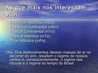 As que mais nos interessamAs que mais nos interessam
são:são:
• Equatorial Atlântica (mEa);Equatorial Atlântica (mEa);
• Equatorial Continental (mEc);Equatorial Continental (mEc);
• Tropical Continental (mTc);Tropical Continental (mTc);
• Tropical Atlântica (mTa);Tropical Atlântica (mTa);
• Polar Atlântica (mPa).Polar Atlântica (mPa).
Obs.:Dos deslocamentos dessas massas de ar noObs.:Dos deslocamentos dessas massas de ar no
decorrer do ano, resultam o regime de nossosdecorrer do ano, resultam o regime de nossos
ventos e, conseqüentemente, o regime dasventos e, conseqüentemente, o regime das
chuvas e o regime do tempo do Brasil.chuvas e o regime do tempo do Brasil.
 
