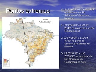 Pontos extremosPontos extremos N: LNN: LN 5°16’20” e LnO 605°16’20” e LnO 60oo
12'43"12'43"
na nascente do Riona nascente do Rio
Ailã/monte Caburaí emAilã/monte Caburaí em
RoraimaRoraima
S: LSS: LS 33°45’03” e LnO 5333°45’03” e LnO 53oo
23'48" no arroio Chuí no Rio23'48" no arroio Chuí no Rio
Grande do SulGrande do Sul
L: LSL: LS 07°09’28” e LnO 3407°09’28” e LnO 34oo
47'30" na ponta do47'30" na ponta do
Seixas/Cabo Branco naSeixas/Cabo Branco na
ParaíbaParaíba
O: LSO: LS 07°33’13” e LnO07°33’13” e LnO
73°59’32” na nascente do73°59’32” na nascente do
Rio Moa/serra deRio Moa/serra de
Contamana no AcreContamana no Acre
 