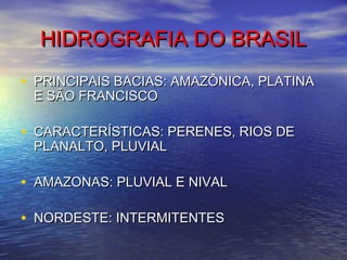 HIDROGRAFIA DO BRASILHIDROGRAFIA DO BRASIL
• PRINCIPAIS BACIAS: AMAZÔNICA, PLATINAPRINCIPAIS BACIAS: AMAZÔNICA, PLATINA
E SÃO FRANCISCOE SÃO FRANCISCO
• CARACTERÍSTICAS: PERENES, RIOS DECARACTERÍSTICAS: PERENES, RIOS DE
PLANALTO, PLUVIALPLANALTO, PLUVIAL
• AMAZONAS: PLUVIAL E NIVALAMAZONAS: PLUVIAL E NIVAL
• NORDESTE: INTERMITENTESNORDESTE: INTERMITENTES
 