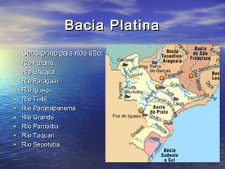 Bacia PlatinaBacia Platina
• Seus principais rios são:Seus principais rios são:
• Rio ParanáRio Paraná
• Rio UruguaiRio Uruguai
• Rio ParaguaiRio Paraguai
• Rio IguaçuRio Iguaçu
• Rio TietêRio Tietê
• Rio ParanapanemaRio Paranapanema
• Rio GrandeRio Grande
• Rio ParnaíbaRio Parnaíba
• Rio TaquariRio Taquari
• Rio SepotubaRio Sepotuba
 