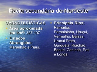 Bacia secundária do NordesteBacia secundária do Nordeste
CARACTERÍSTICASCARACTERÍSTICAS
• Área aproximadaÁrea aproximada
em km²:em km²: 327.107327.107
• EstadosEstados
Abrangidos:Abrangidos:
Maranhão e Piauí.Maranhão e Piauí.
• Principais Rios:Principais Rios:
Parnaíba,Parnaíba,
Parnaibinha, Uruçui,Parnaibinha, Uruçui,
Vermelho, Balsas,Vermelho, Balsas,
Uruçui Preto,Uruçui Preto,
Gurguéia, Riachão,Gurguéia, Riachão,
Bacuri, Canindé, PotiBacuri, Canindé, Poti
e Longá.e Longá.
 