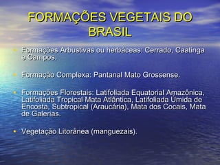 FORMAÇÕES VEGETAIS DOFORMAÇÕES VEGETAIS DO
BRASILBRASIL
• Formações Arbustivas ou herbáceas: Cerrado, CaatingaFormações Arbustivas ou herbáceas: Cerrado, Caatinga
e Campos.e Campos.
• Formação Complexa: Pantanal Mato Grossense.Formação Complexa: Pantanal Mato Grossense.
• Formações Florestais: Latifoliada Equatorial Amazônica,Formações Florestais: Latifoliada Equatorial Amazônica,
Latifoliada Tropical Mata Atlântica, Latifoliada Úmida deLatifoliada Tropical Mata Atlântica, Latifoliada Úmida de
Encosta, Subtropical (Araucária), Mata dos Cocais, MataEncosta, Subtropical (Araucária), Mata dos Cocais, Mata
de Galerias.de Galerias.
• Vegetação Litorânea (manguezais).Vegetação Litorânea (manguezais).
 