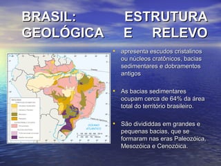 BRASIL: ESTRUTURABRASIL: ESTRUTURA
GEOLÓGICA E RELEVOGEOLÓGICA E RELEVO
• apresenta escudos cristalinosapresenta escudos cristalinos
ou núcleos cratônicos, baciasou núcleos cratônicos, bacias
sedimentares e dobramentossedimentares e dobramentos
antigosantigos
• As bacias sedimentaresAs bacias sedimentares
ocupam cerca de 64% da áreaocupam cerca de 64% da área
total do território brasileiro.total do território brasileiro.
• São divididdas em grandes eSão divididdas em grandes e
pequenas bacias, que sepequenas bacias, que se
formaram nas eras Paleozóica,formaram nas eras Paleozóica,
Mesozóica e Cenozóica.Mesozóica e Cenozóica.
 