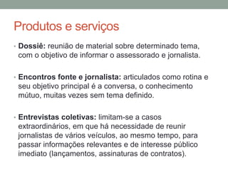 Produtos e serviços
• Dossiê: reunião de material sobre determinado tema,
com o objetivo de informar o assessorado e jornalista.
• Encontros fonte e jornalista: articulados como rotina e
seu objetivo principal é a conversa, o conhecimento
mútuo, muitas vezes sem tema definido.
• Entrevistas coletivas: limitam-se a casos
extraordinários, em que há necessidade de reunir
jornalistas de vários veículos, ao mesmo tempo, para
passar informações relevantes e de interesse público
imediato (lançamentos, assinaturas de contratos).
 