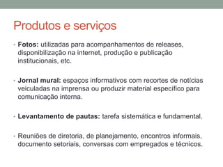 Produtos e serviços
• Fotos: utilizadas para acompanhamentos de releases,
disponibilização na internet, produção e publicação
institucionais, etc.
• Jornal mural: espaços informativos com recortes de notícias
veiculadas na imprensa ou produzir material específico para
comunicação interna.
• Levantamento de pautas: tarefa sistemática e fundamental.
• Reuniões de diretoria, de planejamento, encontros informais,
documento setoriais, conversas com empregados e técnicos.
 