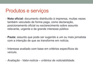 Produtos e serviços
• Nota oficial: documento distribuído à imprensa, muitas vezes
também veiculado de forma paga, como declaração,
posicionamento oficial ou esclarecimento sobre assunto
relevante, urgente e de grande interesse público
• Pauta: assunto que pode ser sugerido a um ou mais jornalista
com a intenção de que se transforme em notícia.
• Interesse avaliado com base em critérios específicos do
veículo.
• Avaliação - Valor-notícia – crítérios de noticiabilidade.
 