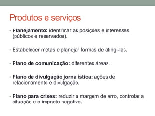 Produtos e serviços
• Planejamento: identificar as posições e interesses
(públicos e reservados).
• Estabelecer metas e planejar formas de atingi-las.
• Plano de comunicação: diferentes áreas.
• Plano de divulgação jornalística: ações de
relacionamento e divulgação.
• Plano para crises: reduzir a margem de erro, controlar a
situação e o impacto negativo.
 