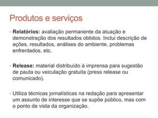 Produtos e serviços
• Relatórios: avaliação permanente da atuação e
demonstração dos resultados obtidos. Inclui descrição de
ações, resultados, análises do ambiente, problemas
enfrentados, etc.
• Release: material distribuído à imprensa para sugestão
de pauta ou veiculação gratuita (press release ou
comunicado).
• Utiliza técnicas jornalísticas na redação para apresentar
um assunto de interesse que se supõe público, mas com
o ponto de vista da organização.
 