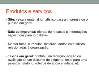 Produtos e serviços
• Site: veicula material jornalístico para a imprensa ou o
público em geral.
• Sala de imprensa: ofertas de releases e informações
específicas para jornalistas.
• Manter fotos, currículos, histórico, dados estatísticas
relacionadas à organização.
• Textos em geral: contribui na redação, edição ou
avaliação de um discurso do dirigente, texto para uma
palestra, relatório, roteiros de áudio e vídeos, etc.
 