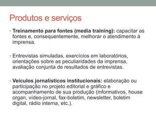 Produtos e serviços
• Treinamento para fontes (media training): capacitar as
fontes e, consequentemente, melhorar o atendimento à
imprensa.
• Entrevistas simuladas, exercícios em laboratórios,
orientações sobre as peculiaridades da imprensa,
avaliação conjunta de resultados de entrevistas.
• Veículos jornalísticos institucionais: elaboração ou
participação no projeto editorial e gráfico e
acompanhamento de sua produção (informativos, house
organ, vídeo-jornal, fax-boletim, newsletter, boletim
digital, rádio interna, etc.).
 