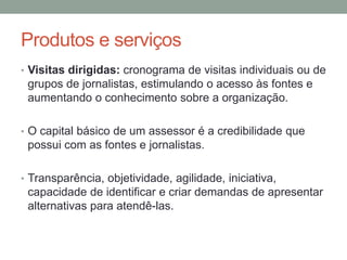 Produtos e serviços
• Visitas dirigidas: cronograma de visitas individuais ou de
grupos de jornalistas, estimulando o acesso às fontes e
aumentando o conhecimento sobre a organização.
• O capital básico de um assessor é a credibilidade que
possui com as fontes e jornalistas.
• Transparência, objetividade, agilidade, iniciativa,
capacidade de identificar e criar demandas de apresentar
alternativas para atendê-las.
 