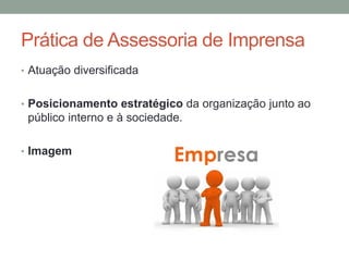 Prática de Assessoria de Imprensa
• Atuação diversificada
• Posicionamento estratégico da organização junto ao
público interno e à sociedade.
• Imagem
 