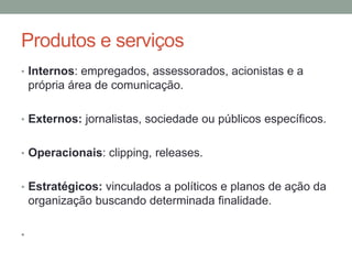 Produtos e serviços
• Internos: empregados, assessorados, acionistas e a
própria área de comunicação.
• Externos: jornalistas, sociedade ou públicos específicos.
• Operacionais: clipping, releases.
• Estratégicos: vinculados a políticos e planos de ação da
organização buscando determinada finalidade.
•
 