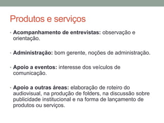 Produtos e serviços
• Acompanhamento de entrevistas: observação e
orientação.
• Administração: bom gerente, noções de administração.
• Apoio a eventos: interesse dos veículos de
comunicação.
• Apoio a outras áreas: elaboração de roteiro do
audiovisual, na produção de folders, na discussão sobre
publicidade institucional e na forma de lançamento de
produtos ou serviços.
 