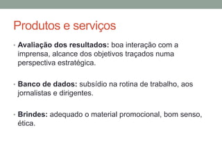 Produtos e serviços
• Avaliação dos resultados: boa interação com a
imprensa, alcance dos objetivos traçados numa
perspectiva estratégica.
• Banco de dados: subsídio na rotina de trabalho, aos
jornalistas e dirigentes.
• Brindes: adequado o material promocional, bom senso,
ética.
 