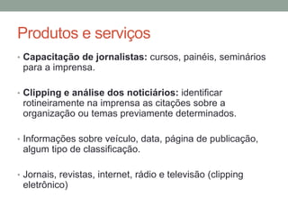 Produtos e serviços
• Capacitação de jornalistas: cursos, painéis, seminários
para a imprensa.
• Clipping e análise dos noticiários: identificar
rotineiramente na imprensa as citações sobre a
organização ou temas previamente determinados.
• Informações sobre veículo, data, página de publicação,
algum tipo de classificação.
• Jornais, revistas, internet, rádio e televisão (clipping
eletrônico)
 