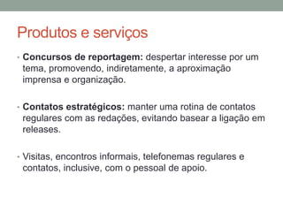 Produtos e serviços
• Concursos de reportagem: despertar interesse por um
tema, promovendo, indiretamente, a aproximação
imprensa e organização.
• Contatos estratégicos: manter uma rotina de contatos
regulares com as redações, evitando basear a ligação em
releases.
• Visitas, encontros informais, telefonemas regulares e
contatos, inclusive, com o pessoal de apoio.
 