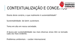 CONTEXTUALIZAÇÃO E CONCEITOS
Diante deste cenário, o que realmente é sustentabilidade?
Sustentabilidade: do latim sustentare.
Tema em alta em nossa sociedade.
A busca por sustentabilidade nas mais diversas áreas têm se tornado
cada vez mais evidente.
Problemas ambientais - caráter internacional.
 