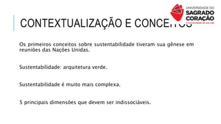 CONTEXTUALIZAÇÃO E CONCEITOS
Os primeiros conceitos sobre sustentabilidade tiveram sua gênese em
reuniões das Nações Unidas.
Sustentabilidade: arquitetura verde.
Sustentabilidade é muito mais complexa.
5 principais dimensões que devem ser indissociáveis.
 