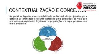 CONTEXTUALIZAÇÃO E CONCEITOS
As políticas ligadas a sustentabilidade ambiental são projetados para
garantir às presentes e futuras gerações uma qualidade de vida que
responda às aspirações legítimas da população, mas que preservem o
meio ambiente.
 