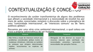 CONTEXTUALIZAÇÃO E CONCEITOS
O reconhecimento do caráter transfronteiriço de alguns dos problemas
que afetam a sociedade internacional e a necessidade de resolvê-los por
meio de ações concertadas remetem à discussão sobre a emergência de
uma “comunidade internacional”, de “interesses comuns” ou de “bens
públicos globais”.
Passamos por uma série crise ambiental internacional, a qual coloca em
risco a própria sobrevivência do ser humano.
Espacial
• Não limita a noção de interesse comum aos
problemas considerados globais (como as
mudanças climáticas), referindo-se também
às ameaças que atingem determinadas
regiões, ecossistemas ou espécies de
animais.
Temporal
• Obrigação de não destruir ou exaurir os
recursos naturais para satisfação das
necessidades presentes, ignorando as
necessidades das gerações futuras.
 