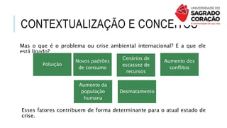 CONTEXTUALIZAÇÃO E CONCEITOS
Mas o que é o problema ou crise ambiental internacional? E a que ele
está ligado?
Aumento da
população
humana
Novos padrões
de consumo
Cenários de
escassez de
recursos
Aumento dos
conflitos
Poluição
Desmatamento
Esses fatores contribuem de forma determinante para o atual estado de
crise.
 