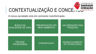 CONTEXTUALIZAÇÃO E CONCEITOS
A nossa sociedade está em constante transformação.
BUSCA DA
QUALIDADE DE VIDA
PRESERVAÇÃO DO
MEIO AMBIENTE
VALORIZAÇÃO DAS
PESSOAS
FIM DAS
FRONTEIRAS
COMUNICAÇÃO
DESENVOLVIMENTO
DE TECNOLOGIAS
 