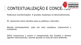 CONTEXTUALIZAÇÃO E CONCEITOS
Poderosas transformações  grandes mudanças no desenvolvimento.
RI: representa novos desafios para as políticas e decisões.
Mundo contemporâneo: cada vez mais complexo, imprevisivel e
turbulento.
Dificil caracterizar e prever o comportando dos Estados e demais
agentes internacionais, mesmo quando se trata do meio ambiente.
 