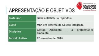 APRESENTAÇÃO E OBJETIVOS
Professor Isabela Battistello Espíndola
Curso MBA em Sistema de Gestão Integrada
Disciplina
Gestão Ambiental – a problemática
ambiental
Período Letivo 1º semestre de 2016
 
