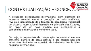 CONTEXTUALIZAÇÃO E CONCEITOS
A crescente preocupação internacional com questões de
interesse comum, como a proteção do meio ambiente,
revelou a necessidade de alteração do paradigma tradicional
do sistema internacional, baseado na primazia dos Estados,
em favor de um novo modelo que preconizasse a
comunidade internacional como um todo.
Ou seja, o imperativo de cooperação interestatal em um
crescente número de áreas passou a ser considerado um
importante limitador ao exercício da soberania dos Estados
no plano internacional.
 