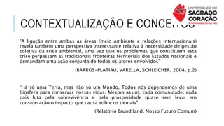 CONTEXTUALIZAÇÃO E CONCEITOS
“A ligação entre ambas as áreas (meio ambiente e relações internacionais)
revela também uma perspectiva interessante relativa à necessidade de gestão
coletiva da crise ambiental, uma vez que os problemas que constituem esta
crise perpassam as tradicionais fronteiras territoriais dos Estados nacionais e
demandam uma ação conjunta de todos os atores envolvidos”
(BARROS-PLATIAU, VARELLA, SCHLEICHER, 2004, p.2)
“Há só uma Terra, mas não só um Mundo. Todos nós dependemos de uma
biosfera para conservar nossas vidas. Mesmo assim, cada comunidade, cada
país luta pela sobrevivência e pela prosperidade quase sem levar em
consideração o impacto que causa sobre os demais”.
(Relatório Brundtland, Nosso Futuro Comum)
 