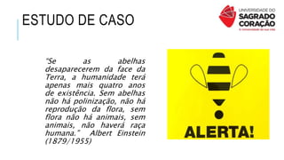 ESTUDO DE CASO
“Se as abelhas
desaparecerem da face da
Terra, a humanidade terá
apenas mais quatro anos
de existência. Sem abelhas
não há polinização, não há
reprodução da flora, sem
flora não há animais, sem
animais, não haverá raça
humana.” Albert Einstein
(1879/1955)
 
