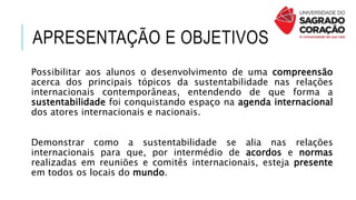 APRESENTAÇÃO E OBJETIVOS
Possibilitar aos alunos o desenvolvimento de uma compreensão
acerca dos principais tópicos da sustentabilidade nas relações
internacionais contemporâneas, entendendo de que forma a
sustentabilidade foi conquistando espaço na agenda internacional
dos atores internacionais e nacionais.
Demonstrar como a sustentabilidade se alia nas relações
internacionais para que, por intermédio de acordos e normas
realizadas em reuniões e comitês internacionais, esteja presente
em todos os locais do mundo.
 