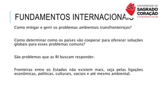 FUNDAMENTOS INTERNACIONAIS
Como mitigar e gerir os problemas ambientais transfronteiriços?
Como determinar como os países vão cooperar para oferecer soluções
globais para esses problemas comuns?
São problemas que as RI buscam responder.
Fronteiras entre os Estados não existem mais, seja pelas ligações
econômicas, políticas, culturais, sociais e até mesmo ambiental.
 