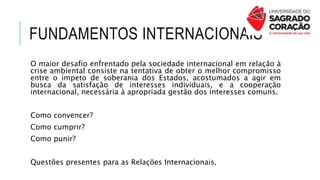 FUNDAMENTOS INTERNACIONAIS
O maior desafio enfrentado pela sociedade internacional em relação à
crise ambiental consiste na tentativa de obter o melhor compromisso
entre o ímpeto de soberania dos Estados, acostumados a agir em
busca da satisfação de interesses individuais, e a cooperação
internacional, necessária à apropriada gestão dos interesses comuns.
Como convencer?
Como cumprir?
Como punir?
Questões presentes para as Relações Internacionais.
 
