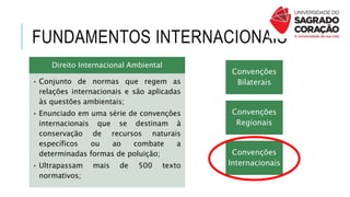 FUNDAMENTOS INTERNACIONAIS
Direito Internacional Ambiental
• Conjunto de normas que regem as
relações internacionais e são aplicadas
às questões ambientais;
• Enunciado em uma série de convenções
internacionais que se destinam à
conservação de recursos naturais
específicos ou ao combate a
determinadas formas de poluição;
• Ultrapassam mais de 500 texto
normativos;
Convenções
Bilaterais
Convenções
Regionais
Convenções
Internacionais
 