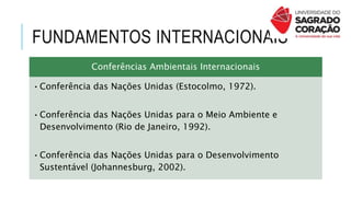 FUNDAMENTOS INTERNACIONAIS
Conferências Ambientais Internacionais
•Conferência das Nações Unidas (Estocolmo, 1972).
•Conferência das Nações Unidas para o Meio Ambiente e
Desenvolvimento (Rio de Janeiro, 1992).
•Conferência das Nações Unidas para o Desenvolvimento
Sustentável (Johannesburg, 2002).
 
