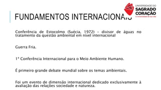 FUNDAMENTOS INTERNACIONAIS
Conferência de Estocolmo (Suécia, 1972) – divisor de águas no
tratamento da questão ambiental em nível internacional
Guerra Fria.
1ª Conferência Internacional para o Meio Ambiente Humano.
É primeiro grande debate mundial sobre os temas ambientais.
Foi um evento de dimensão internacional dedicado exclusivamente à
avaliação das relações sociedade e natureza.
 