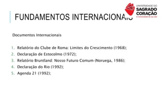 FUNDAMENTOS INTERNACIONAIS
Documentos Internacionais
1. Relatório do Clube de Roma: Limites do Crescimento (1968);
2. Declaração de Estocolmo (1972);
3. Relatório Bruntland: Nosso Futuro Comum (Noruega, 1986);
4. Declaração do Rio (1992);
5. Agenda 21 (1992);
 