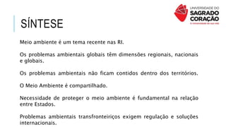 SÍNTESE
Meio ambiente é um tema recente nas RI.
Os problemas ambientais globais têm dimensões regionais, nacionais
e globais.
Os problemas ambientais não ficam contidos dentro dos territórios.
O Meio Ambiente é compartilhado.
Necessidade de proteger o meio ambiente é fundamental na relação
entre Estados.
Problemas ambientais transfronteiriços exigem regulação e soluções
internacionais.
 