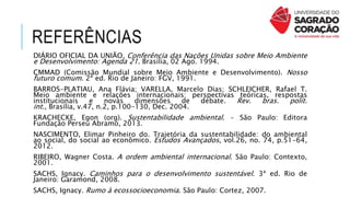 REFERÊNCIAS
DIÁRIO OFICIAL DA UNIÃO. Conferência das Nações Unidas sobre Meio Ambiente
e Desenvolvimento: Agenda 21. Brasília, 02 Ago. 1994.
CMMAD (Comissão Mundial sobre Meio Ambiente e Desenvolvimento). Nosso
futuro comum. 2ª ed. Rio de Janeiro: FGV, 1991.
BARROS-PLATIAU, Ana Flávia; VARELLA, Marcelo Dias; SCHLEICHER, Rafael T.
Meio ambiente e relações internacionais: perspectivas teóricas, respostas
institucionais e novas dimensões de debate. Rev. bras. polít.
int., Brasília, v.47, n.2, p.100-130, Dec. 2004.
KRACHECKE, Egon (org). Sustentabilidade ambiental. – São Paulo: Editora
Fundação Perseu Abramo, 2013.
NASCIMENTO, Elimar Pinheiro do. Trajetória da sustentabilidade: do ambiental
ao social, do social ao econômico. Estudos Avançados, vol.26, no. 74, p.51-64,
2012.
RIBEIRO, Wagner Costa. A ordem ambiental internacional. São Paulo: Contexto,
2001.
SACHS, Ignacy. Caminhos para o desenvolvimento sustentável. 3ª ed. Rio de
Janeiro: Garamond, 2008.
SACHS, Ignacy. Rumo à ecossocioeconomia. São Paulo: Cortez, 2007.
 