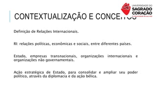 CONTEXTUALIZAÇÃO E CONCEITOS
Definição de Relações Internacionais.
RI: relações políticas, econômicas e sociais, entre diferentes países.
Estado, empresas transnacionais, organizações internacionais e
organizações não governamentais.
Ação estratégica de Estado, para consolidar e ampliar seu poder
político, através da diplomacia e da ação bélica.
 